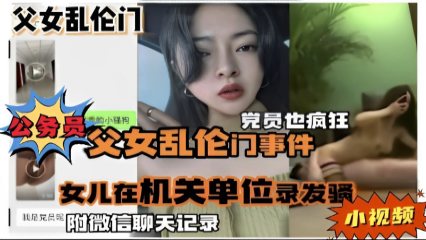 公务员父女乱伦门事件，女儿在机关单位录发骚小视频，附微信聊天记录